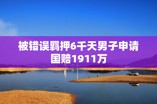 被错误羁押6千天男子申请国赔1911万