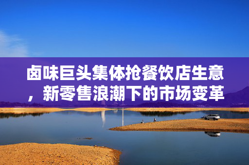 卤味巨头集体抢餐饮店生意，新零售浪潮下的市场变革与挑战