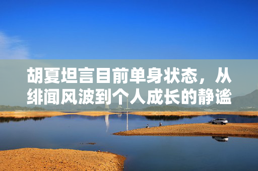 胡夏坦言目前单身状态，从绯闻风波到个人成长的静谧之旅