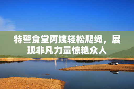 特警食堂阿姨轻松爬绳，展现非凡力量惊艳众人