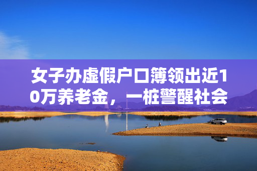 女子办虚假户口簿领出近10万养老金，一桩警醒社会的骗局