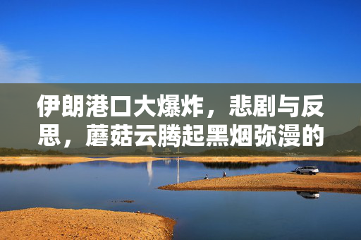 伊朗港口大爆炸，悲剧与反思，蘑菇云腾起黑烟弥漫的惨烈事件