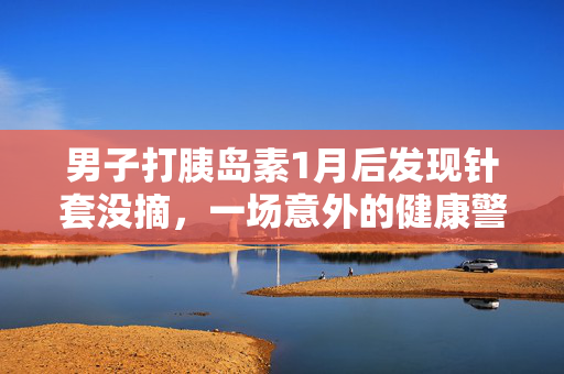男子打胰岛素1月后发现针套没摘，一场意外的健康警示
