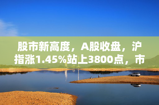 股市新高度，A股收盘，沪指涨1.45%站上3800点，市场情绪高涨背后的深度解析