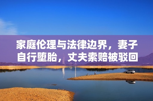 家庭伦理与法律边界，妻子自行堕胎，丈夫索赔被驳回的深思