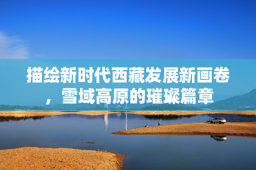 描绘新时代西藏发展新画卷，雪域高原的璀璨篇章