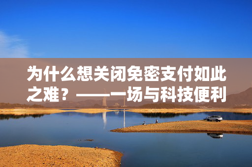 为什么想关闭免密支付如此之难？——一场与科技便利性的拉锯战