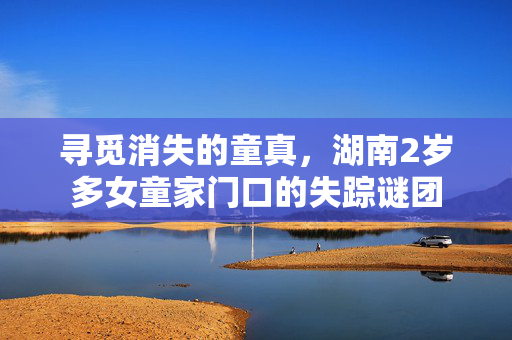 寻觅消失的童真，湖南2岁多女童家门口的失踪谜团