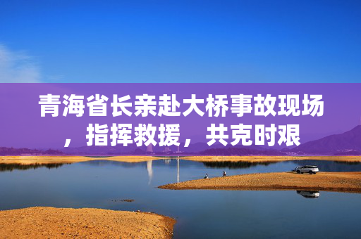 青海省长亲赴大桥事故现场，指挥救援，共克时艰