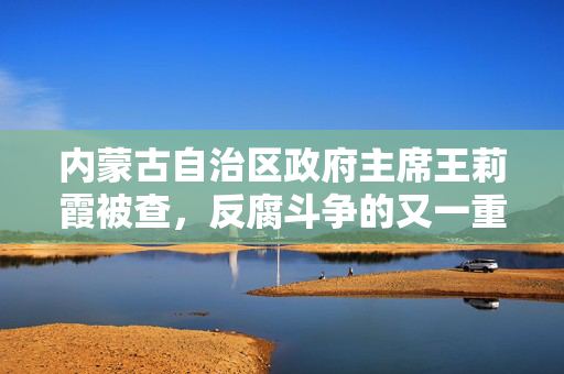 内蒙古自治区政府主席王莉霞被查，反腐斗争的又一重要里程碑