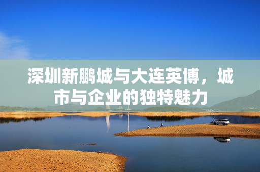 深圳新鹏城与大连英博，城市与企业的独特魅力