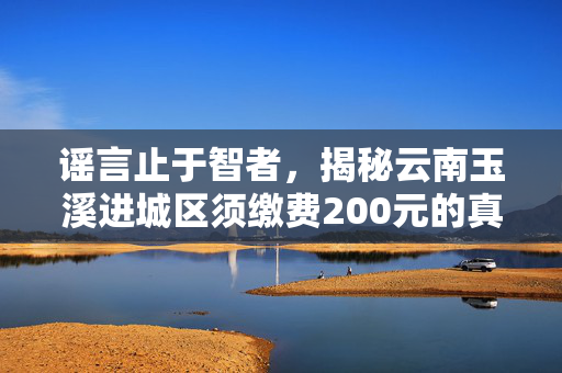 谣言止于智者，揭秘云南玉溪进城区须缴费200元的真相