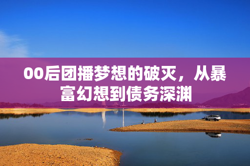 00后团播梦想的破灭，从暴富幻想到债务深渊