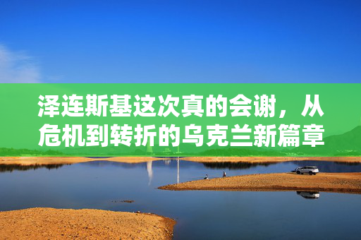 泽连斯基这次真的会谢，从危机到转折的乌克兰新篇章