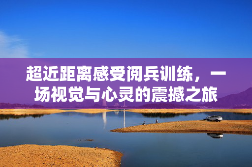 超近距离感受阅兵训练，一场视觉与心灵的震撼之旅