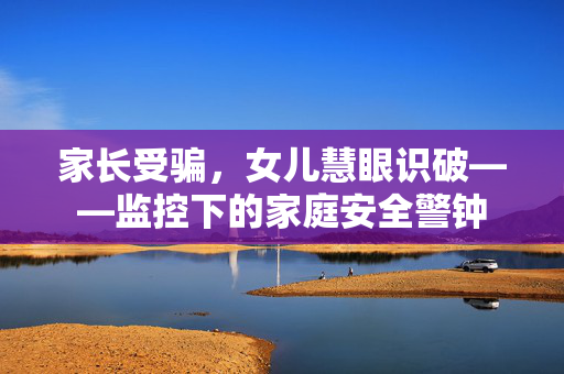 家长受骗，女儿慧眼识破——监控下的家庭安全警钟