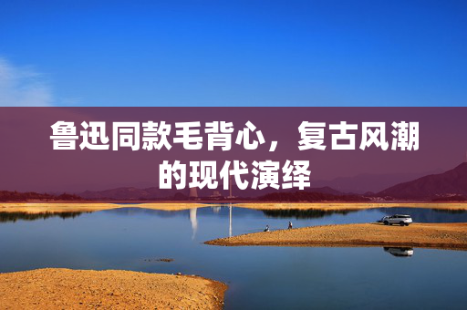 鲁迅同款毛背心，复古风潮的现代演绎
