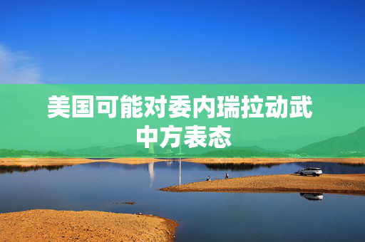 美国可能对委内瑞拉动武 中方表态