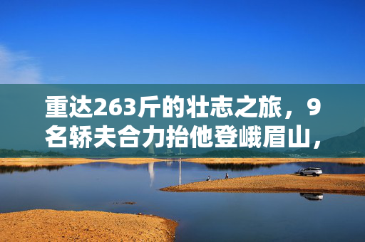 重达263斤的壮志之旅，9名轿夫合力抬他登峨眉山，2万善款背后的非凡故事