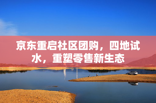 京东重启社区团购，四地试水，重塑零售新生态