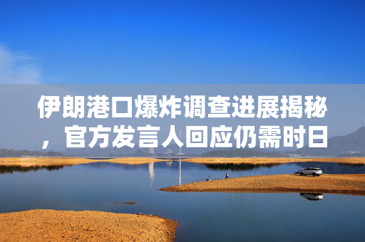 伊朗港口爆炸调查进展揭秘，官方发言人回应仍需时日