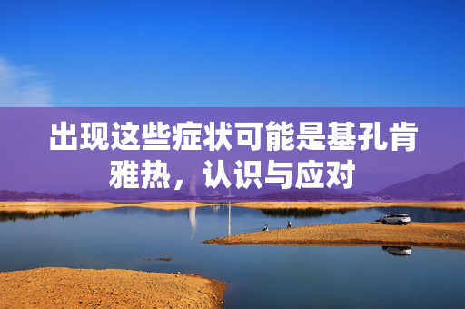 出现这些症状可能是基孔肯雅热，认识与应对