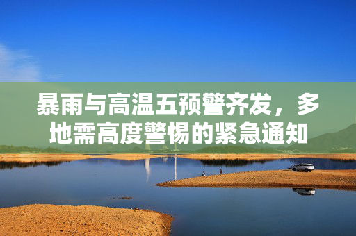 暴雨与高温五预警齐发，多地需高度警惕的紧急通知