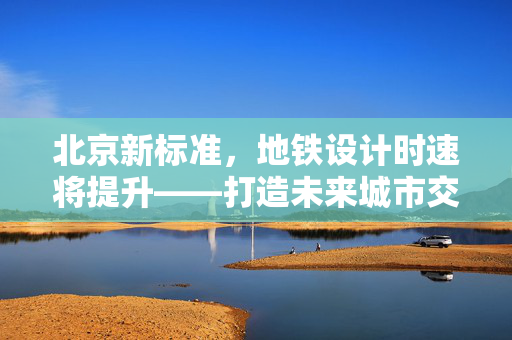 北京新标准，地铁设计时速将提升——打造未来城市交通的速度与激情
