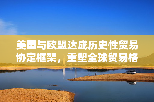 美国与欧盟达成历史性贸易协定框架，重塑全球贸易格局的里程碑