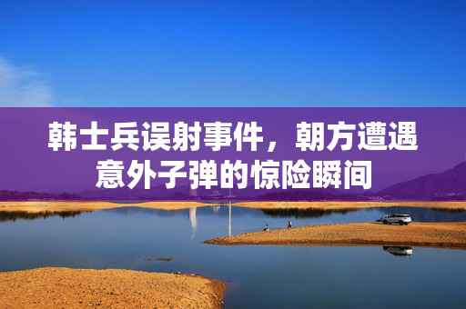 韩士兵误射事件，朝方遭遇意外子弹的惊险瞬间