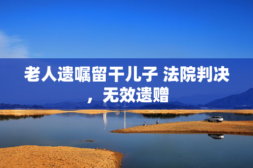 老人遗嘱留干儿子 法院判决，无效遗赠