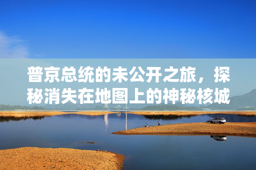 普京总统的未公开之旅，探秘消失在地图上的神秘核城——雷姆瓦拉