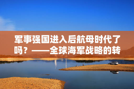 军事强国进入后航母时代了吗？——全球海军战略的转型与挑战