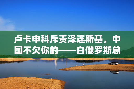 卢卡申科斥责泽连斯基，中国不欠你的——白俄罗斯总统的直接言辞与地缘政治的微妙平衡