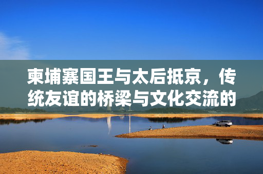 柬埔寨国王与太后抵京，传统友谊的桥梁与文化交流的新篇章