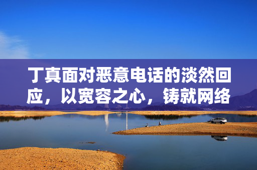 丁真面对恶意电话的淡然回应，以宽容之心，铸就网络文明新风尚