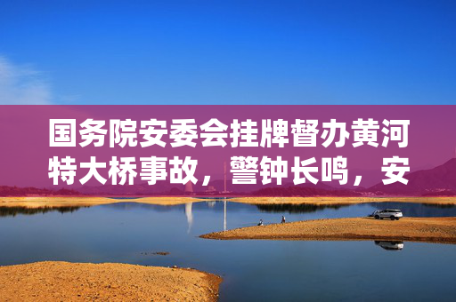 国务院安委会挂牌督办黄河特大桥事故，警钟长鸣，安全无小事