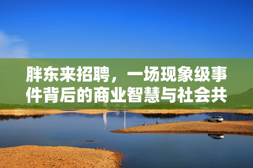 胖东来招聘，一场现象级事件背后的商业智慧与社会共鸣