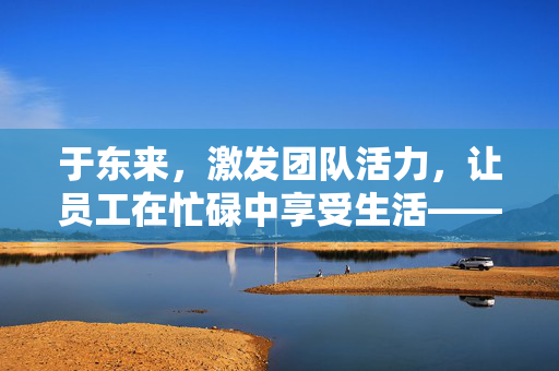 于东来，激发团队活力，让员工在忙碌中享受生活——从看电影喝咖啡谈起