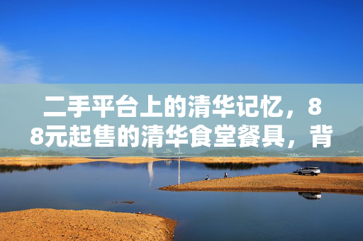 二手平台上的清华记忆，88元起售的清华食堂餐具，背后的故事与情怀