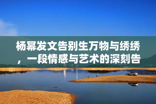 杨幂发文告别生万物与绣绣，一段情感与艺术的深刻告别