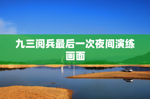 九三阅兵最后一次夜间演练画面