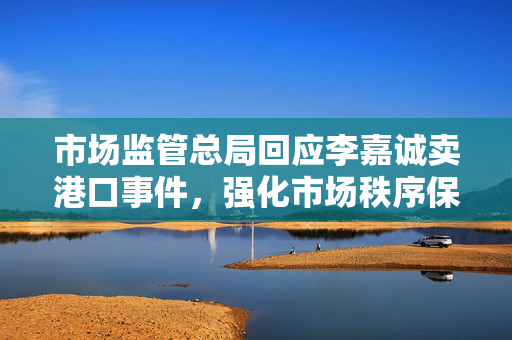 市场监管总局回应李嘉诚卖港口事件，强化市场秩序保障公众利益