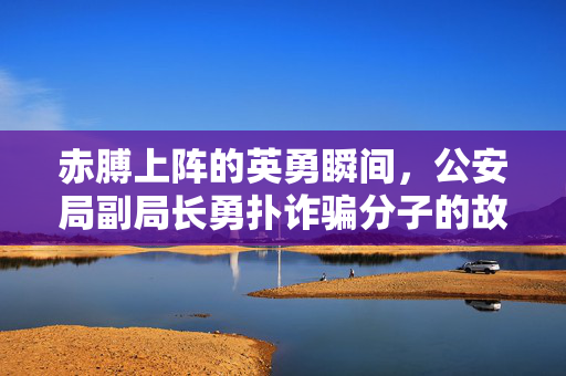 赤膊上阵的英勇瞬间，公安局副局长勇扑诈骗分子的故事
