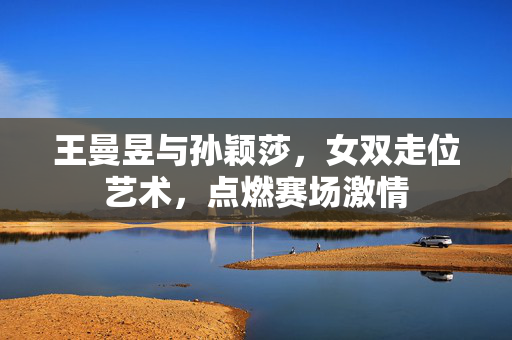 王曼昱与孙颖莎，女双走位艺术，点燃赛场激情