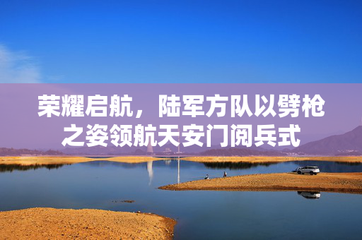 荣耀启航，陆军方队以劈枪之姿领航天安门阅兵式