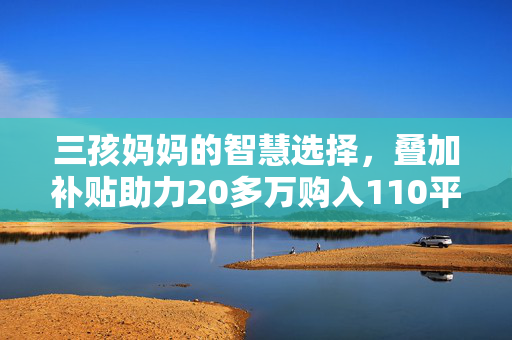 三孩妈妈的智慧选择，叠加补贴助力20多万购入110平温馨小窝