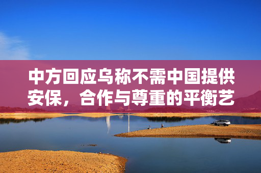 中方回应乌称不需中国提供安保，合作与尊重的平衡艺术