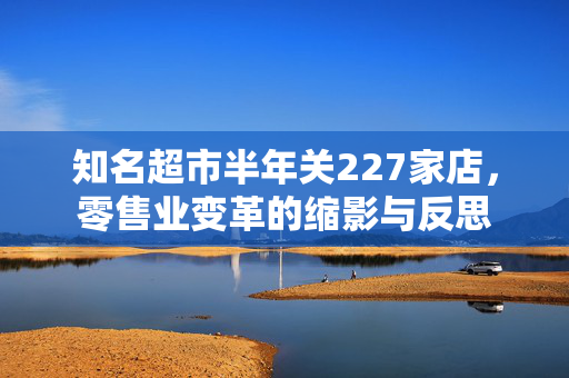 知名超市半年关227家店，零售业变革的缩影与反思