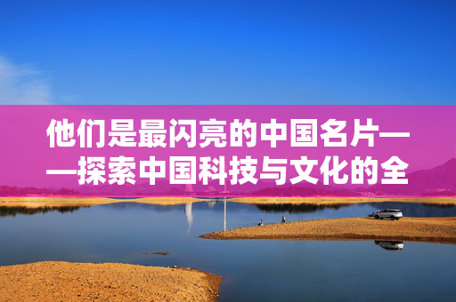 他们是最闪亮的中国名片——探索中国科技与文化的全球影响力